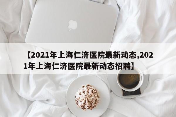 【2021年上海仁济医院最新动态,2021年上海仁济医院最新动态招聘】