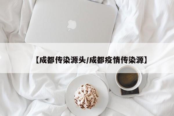 【成都传染源头/成都疫情传染源】