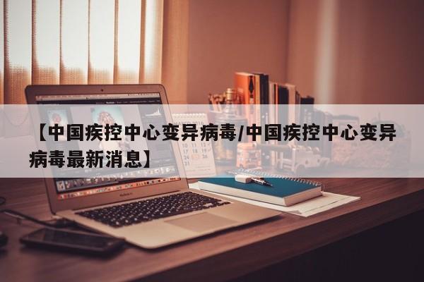 【中国疾控中心变异病毒/中国疾控中心变异病毒最新消息】