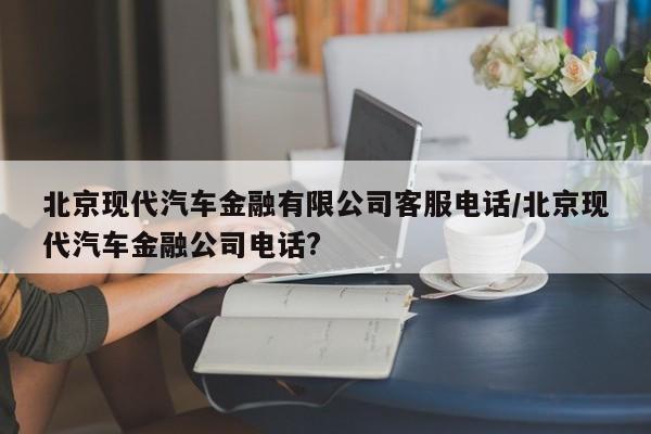 北京现代汽车金融有限公司客服电话/北京现代汽车金融公司电话?