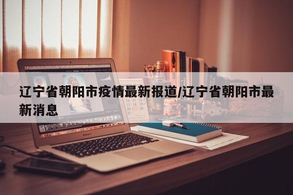 辽宁省朝阳市疫情最新报道/辽宁省朝阳市最新消息