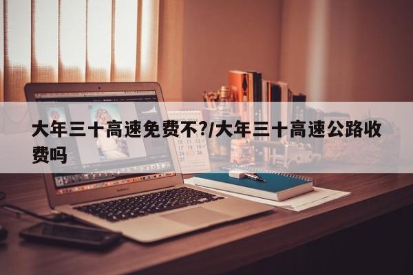 大年三十高速免费不?/大年三十高速公路收费吗