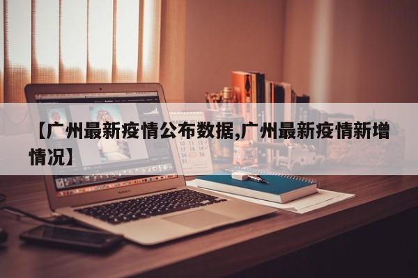 【广州最新疫情公布数据,广州最新疫情新增情况】