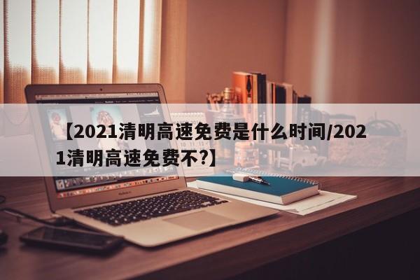 【2021清明高速免费是什么时间/2021清明高速免费不?】
