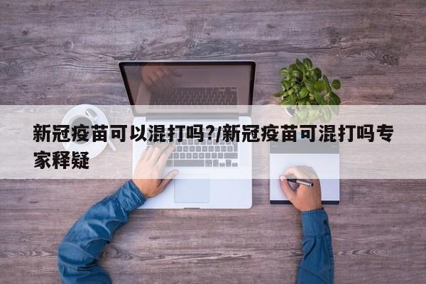 新冠疫苗可以混打吗?/新冠疫苗可混打吗专家释疑