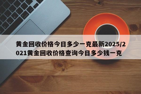 黄金回收价格今日多少一克最新2025/2021黄金回收价格查询今日多少钱一克
