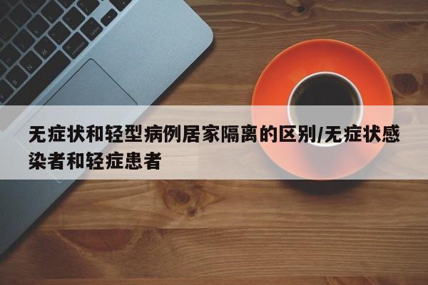 无症状和轻型病例居家隔离的区别/无症状感染者和轻症患者