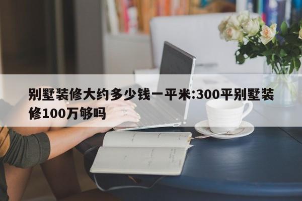 别墅装修大约多少钱一平米:300平别墅装修100万够吗