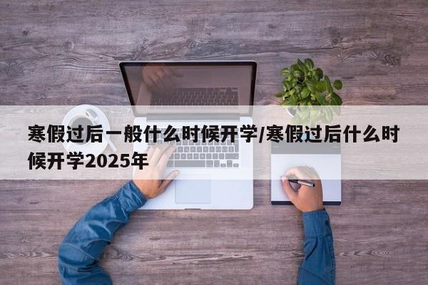 寒假过后一般什么时候开学/寒假过后什么时候开学2025年