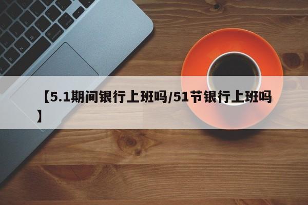 【5.1期间银行上班吗/51节银行上班吗】