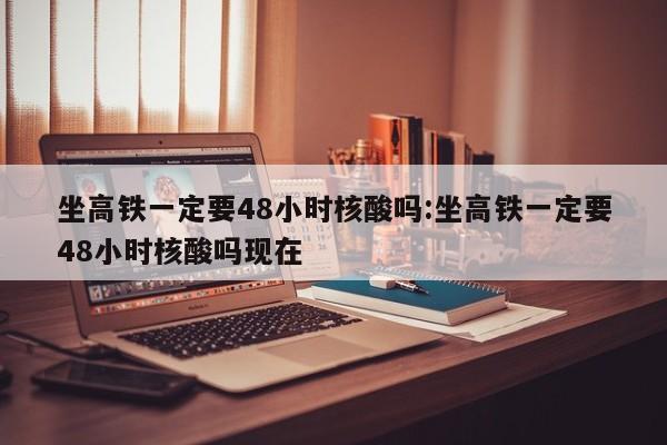 坐高铁一定要48小时核酸吗:坐高铁一定要48小时核酸吗现在