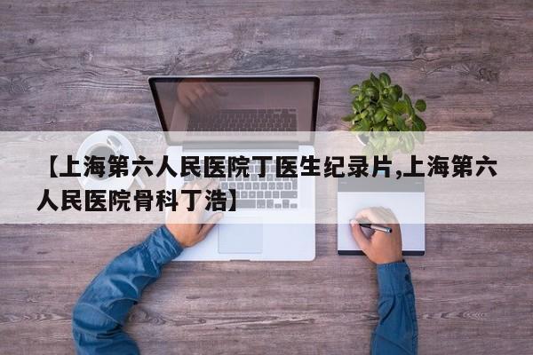 【上海第六人民医院丁医生纪录片,上海第六人民医院骨科丁浩】