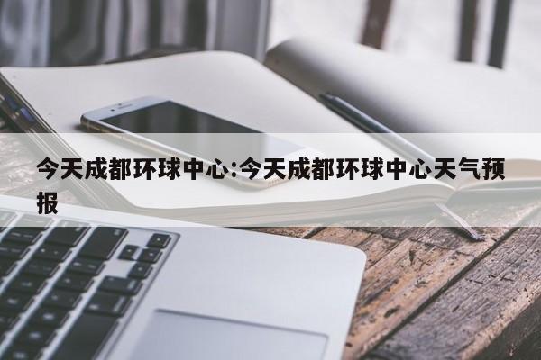 今天成都环球中心:今天成都环球中心天气预报