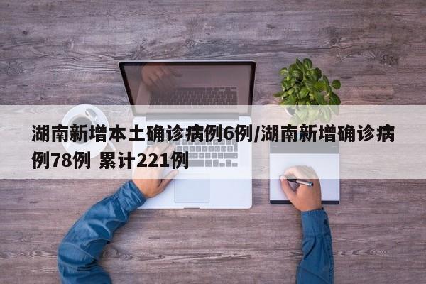 湖南新增本土确诊病例6例/湖南新增确诊病例78例 累计221例