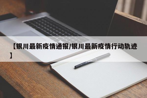 【银川最新疫情通报/银川最新疫情行动轨迹】