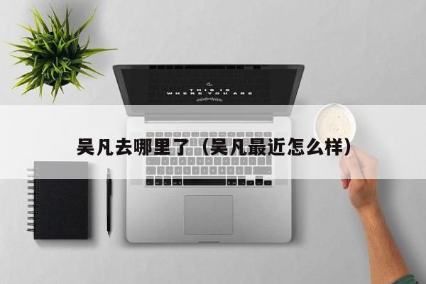吴凡去哪里了（吴凡最近怎么样）