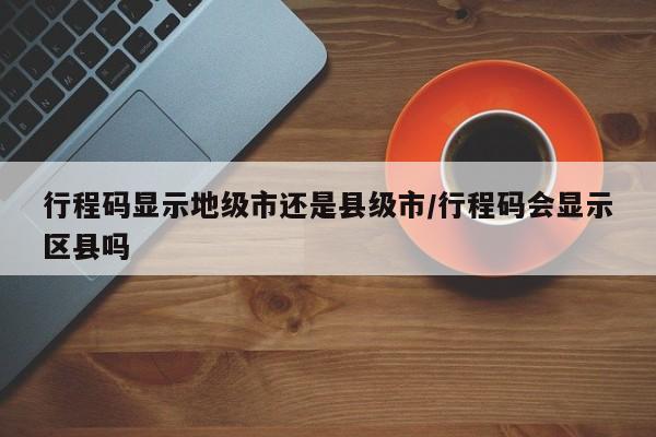 行程码显示地级市还是县级市/行程码会显示区县吗
