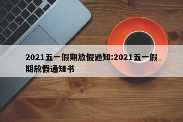 2021五一假期放假通知:2021五一假期放假通知书