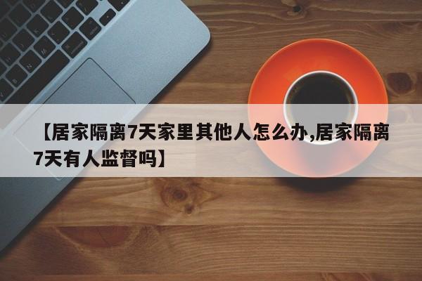 【居家隔离7天家里其他人怎么办,居家隔离7天有人监督吗】
