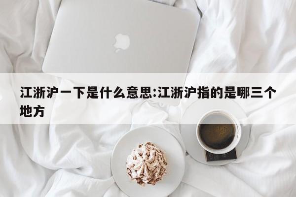 江浙沪一下是什么意思:江浙沪指的是哪三个地方