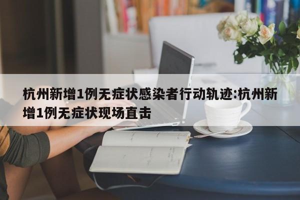 杭州新增1例无症状感染者行动轨迹:杭州新增1例无症状现场直击