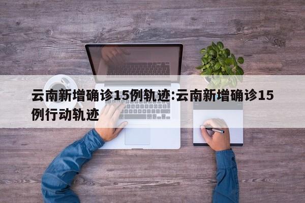 云南新增确诊15例轨迹:云南新增确诊15例行动轨迹