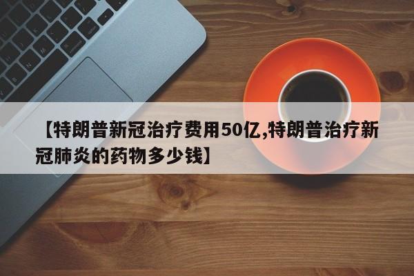 【特朗普新冠治疗费用50亿,特朗普治疗新冠肺炎的药物多少钱】