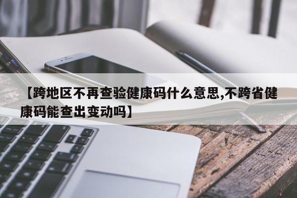 【跨地区不再查验健康码什么意思,不跨省健康码能查出变动吗】