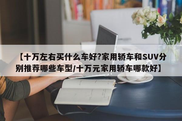 【十万左右买什么车好?家用轿车和SUV分别推荐哪些车型/十万元家用轿车哪款好】