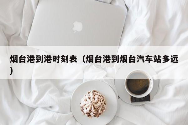 烟台港到港时刻表（烟台港到烟台汽车站多远）