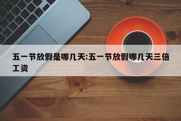 五一节放假是哪几天:五一节放假哪几天三倍工资