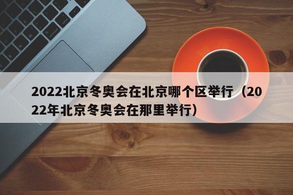 2022北京冬奥会在北京哪个区举行（2022年北京冬奥会在那里举行）