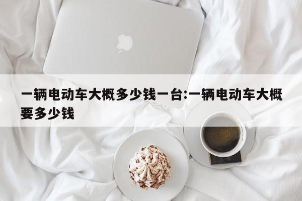 一辆电动车大概多少钱一台:一辆电动车大概要多少钱
