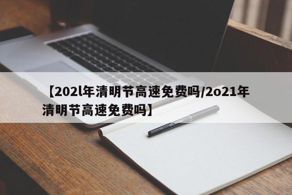 【202l年清明节高速免费吗/2o21年清明节高速免费吗】