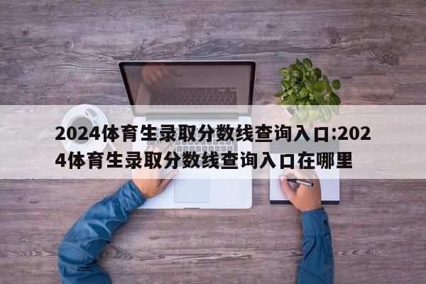 2024体育生录取分数线查询入口:2024体育生录取分数线查询入口在哪里