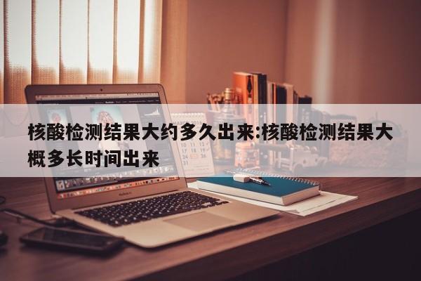 核酸检测结果大约多久出来:核酸检测结果大概多长时间出来