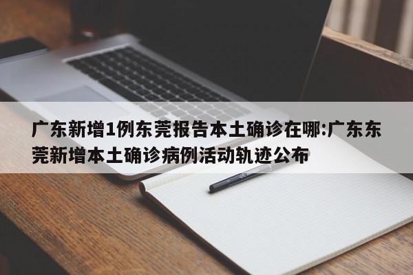 广东新增1例东莞报告本土确诊在哪:广东东莞新增本土确诊病例活动轨迹公布