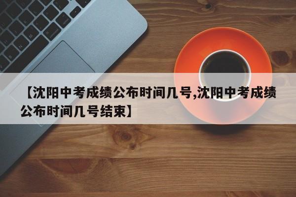 【沈阳中考成绩公布时间几号,沈阳中考成绩公布时间几号结束】