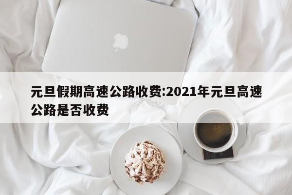 元旦假期高速公路收费:2021年元旦高速公路是否收费