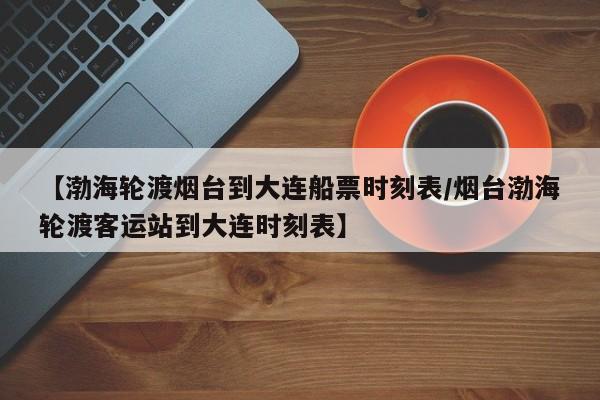 【渤海轮渡烟台到大连船票时刻表/烟台渤海轮渡客运站到大连时刻表】