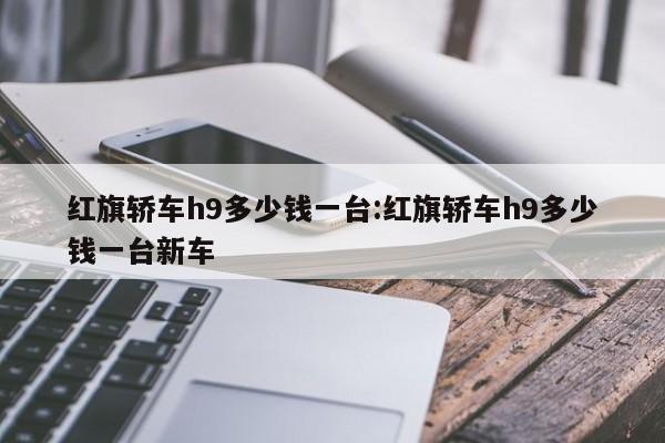 红旗轿车h9多少钱一台:红旗轿车h9多少钱一台新车