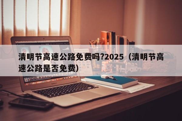 清明节高速公路免费吗?2025（清明节高速公路是否免费）