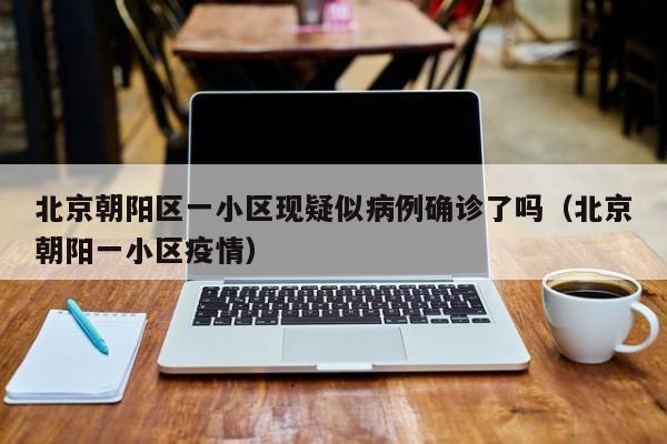 北京朝阳区一小区现疑似病例确诊了吗（北京朝阳一小区疫情）