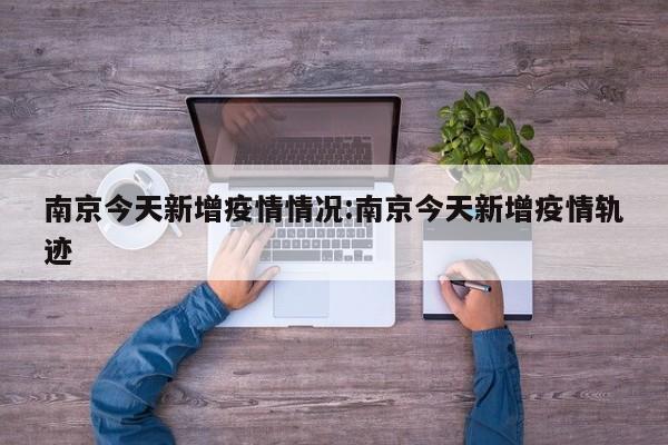 南京今天新增疫情情况:南京今天新增疫情轨迹