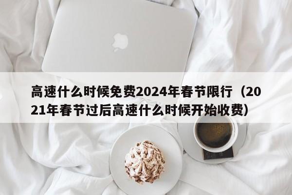 高速什么时候免费2024年春节限行（2021年春节过后高速什么时候开始收费）
