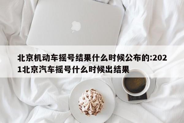 北京机动车摇号结果什么时候公布的:2021北京汽车摇号什么时候出结果