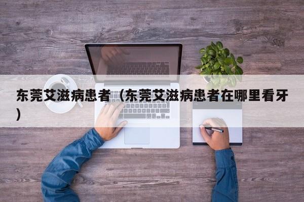 东莞艾滋病患者（东莞艾滋病患者在哪里看牙）