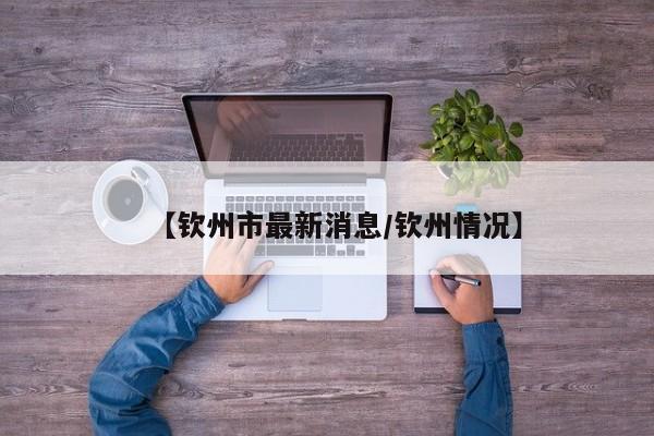 【钦州市最新消息/钦州情况】