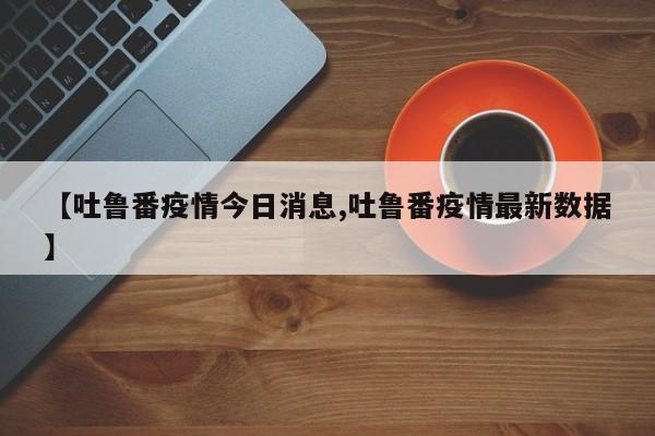 【吐鲁番疫情今日消息,吐鲁番疫情最新数据】