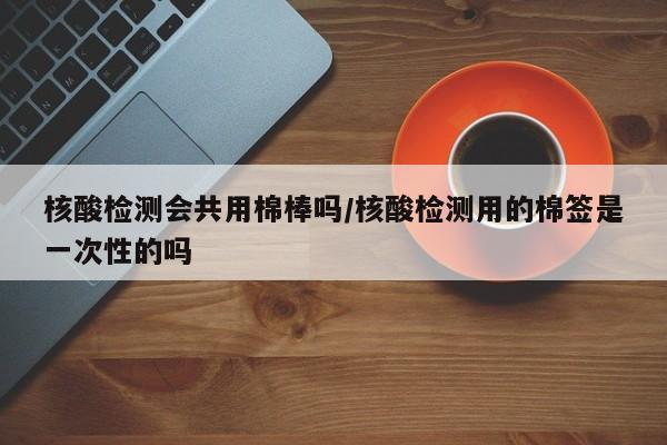 核酸检测会共用棉棒吗/核酸检测用的棉签是一次性的吗